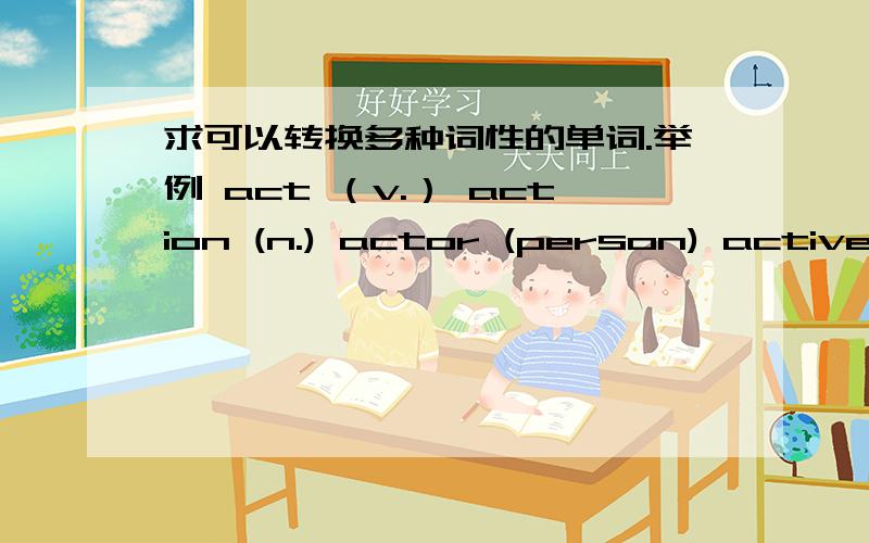 求可以转换多种词性的单词.举例 act （v.） action (n.) actor (person) active (adj.) actively (adv.)这方面也不是强项.....另求时髦的英语单词最近流行的.都是为了家庭作业...求了