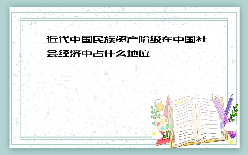 近代中国民族资产阶级在中国社会经济中占什么地位