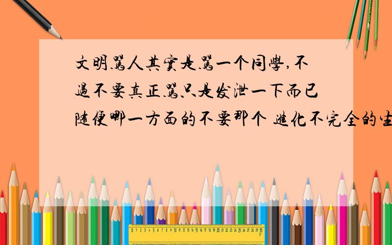 文明骂人其实是骂一个同学,不过不要真正骂只是发泄一下而已随便哪一方面的不要那个 进化不完全的生命体,基因突变的外星人,幼稚园程度的高中生,先天蒙古症的青蛙头,了