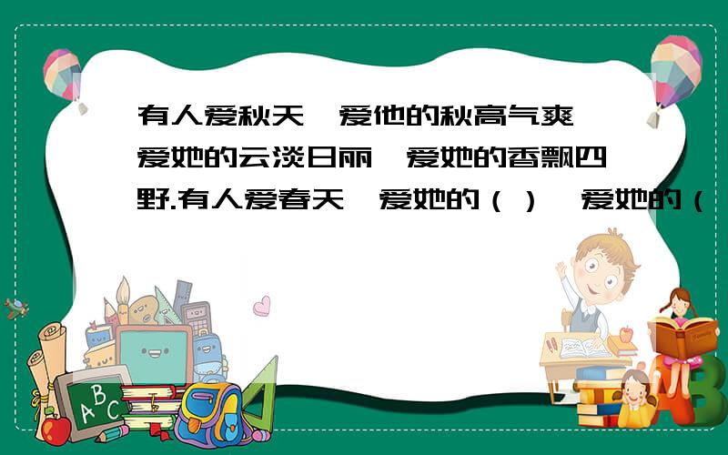 有人爱秋天,爱他的秋高气爽,爱她的云淡日丽,爱她的香飘四野.有人爱春天,爱她的（）,爱她的（）,爱她的（）.急·······谁能帮帮我