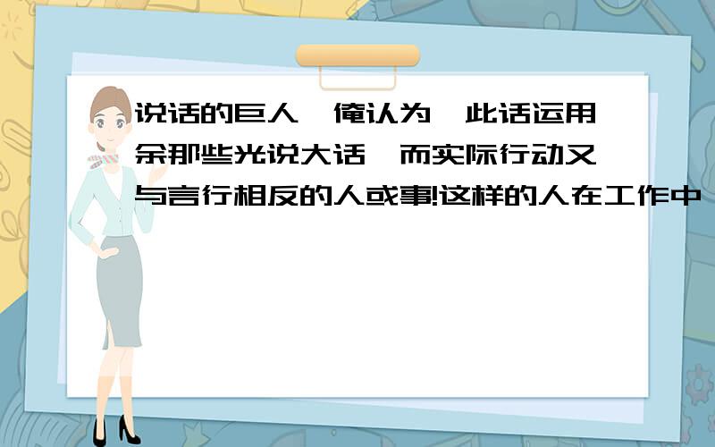 说话的巨人,俺认为,此话运用余那些光说大话,而实际行动又与言行相反的人或事!这样的人在工作中,生活中比比皆是,当然本人身边就有很多.生活是现实而艰辛的,我相信有志气者,万事皆有可