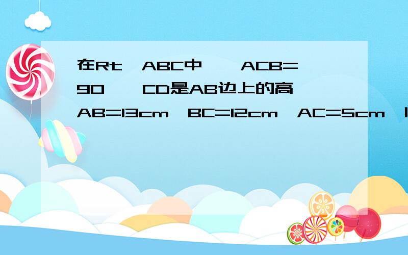 在Rt△ABC中,∠ACB=90°,CD是AB边上的高,AB=13cm,BC=12cm,AC=5cm,问:1.△ABC的面积 2.CD的长