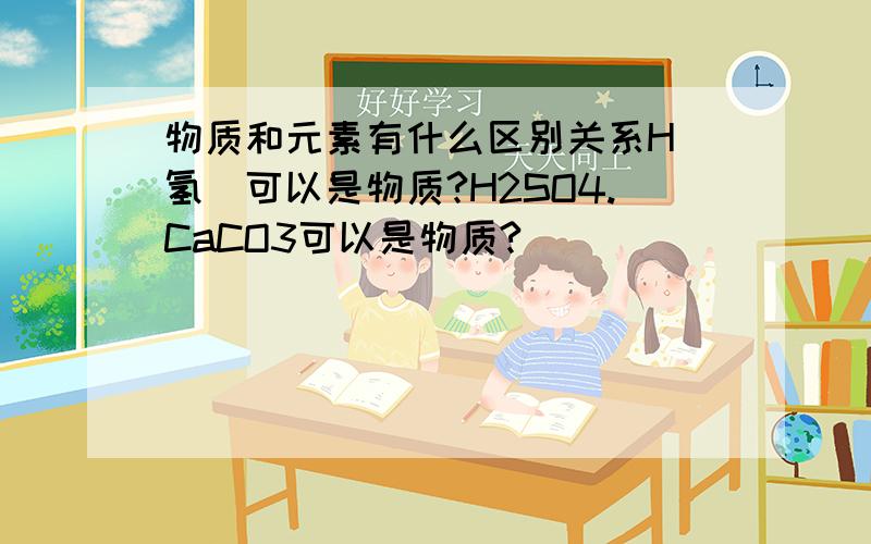 物质和元素有什么区别关系H(氢)可以是物质?H2SO4.CaCO3可以是物质?