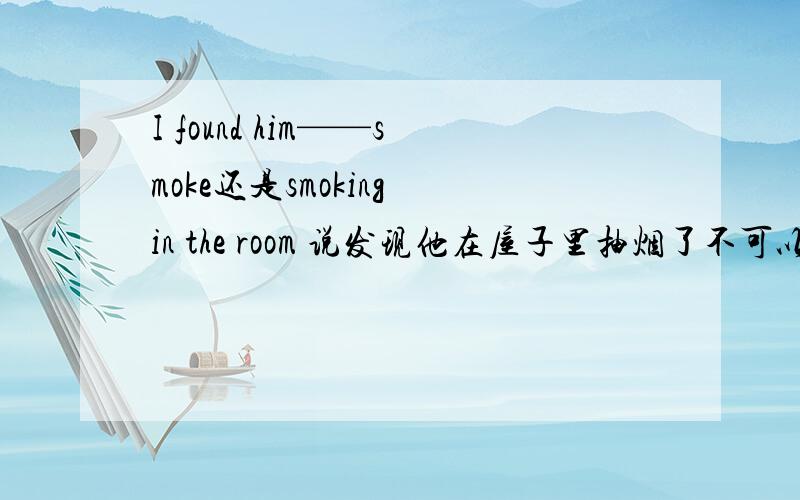 I found him——smoke还是smoking in the room 说发现他在屋子里抽烟了不可以吗那用smoke就不对了吗?表示看到事情发生的全过程啊!因为这个句子中并没有任何限制词语啊 例如如果有when I passed by 那这