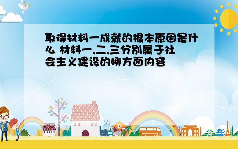 取得材料一成就的根本原因是什么 材料一,二,三分别属于社会主义建设的哪方面内容