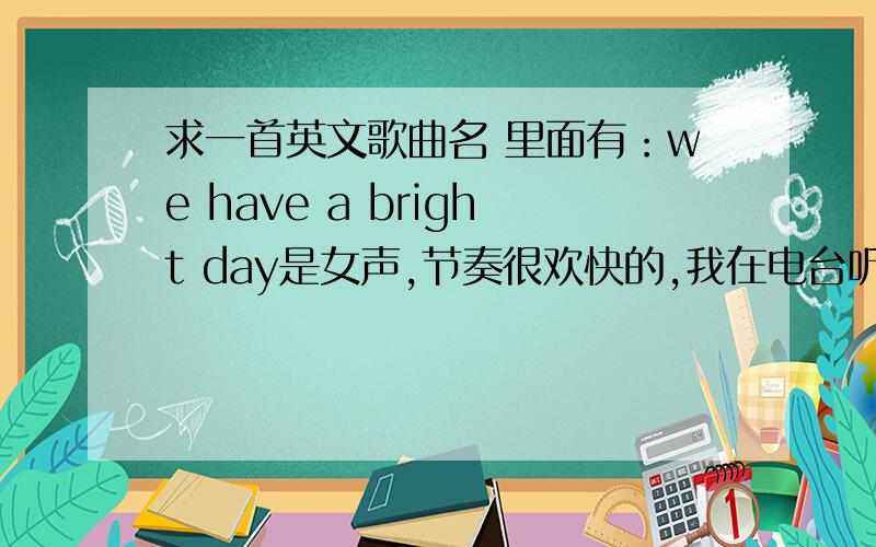 求一首英文歌曲名 里面有：we have a bright day是女声,节奏很欢快的,我在电台听到的we have a bright day make me what stay ...and what we do ...我英语水平有限,其他听不出来