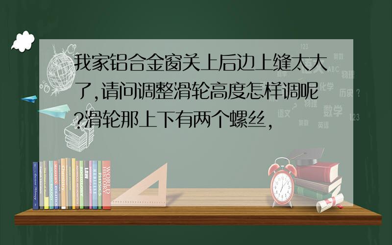 我家铝合金窗关上后边上缝太大了,请问调整滑轮高度怎样调呢?滑轮那上下有两个螺丝,