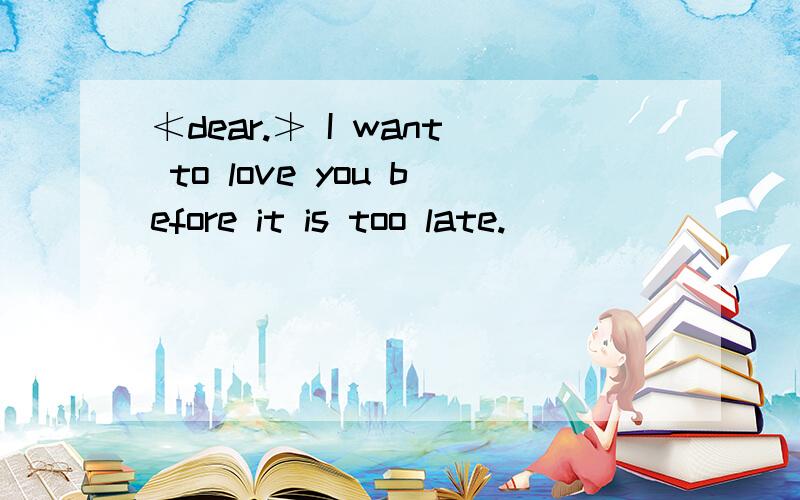 ≮dear.≯ I want to love you before it is too late.
