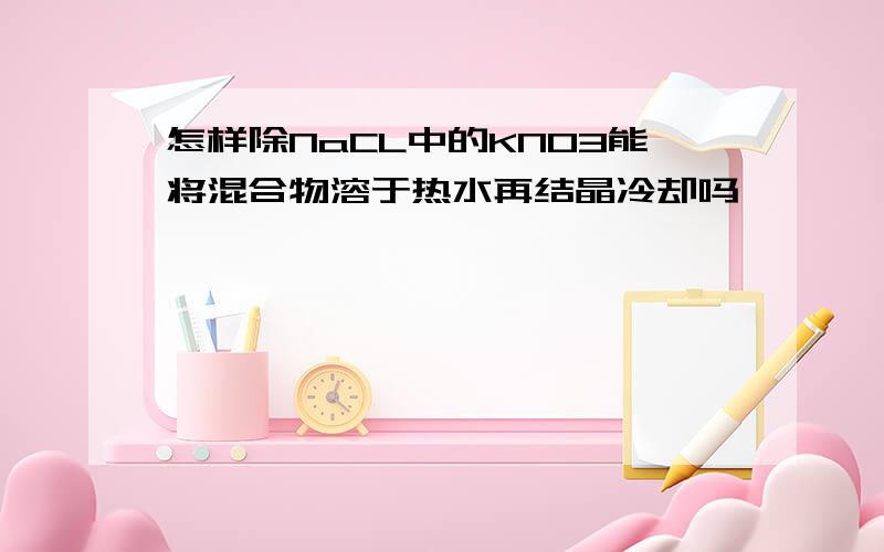 怎样除NaCL中的KNO3能将混合物溶于热水再结晶冷却吗