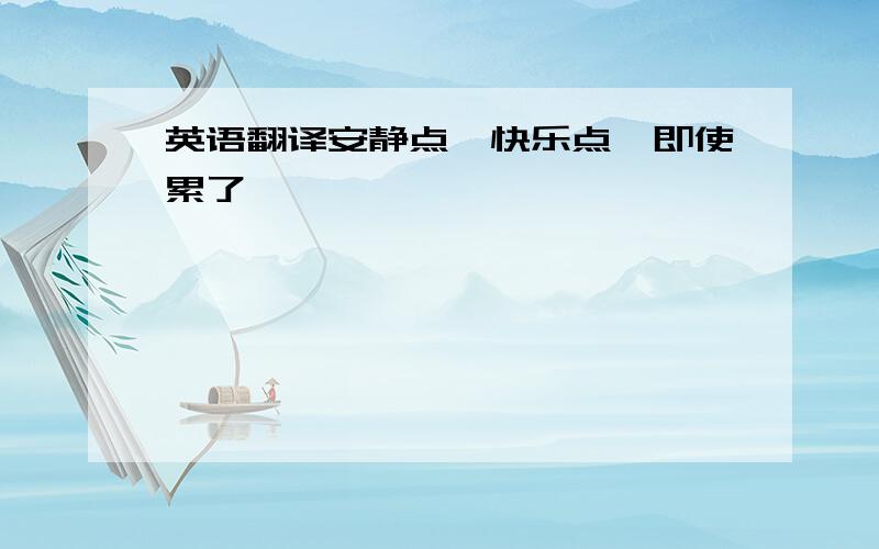 英语翻译安静点,快乐点,即使累了……