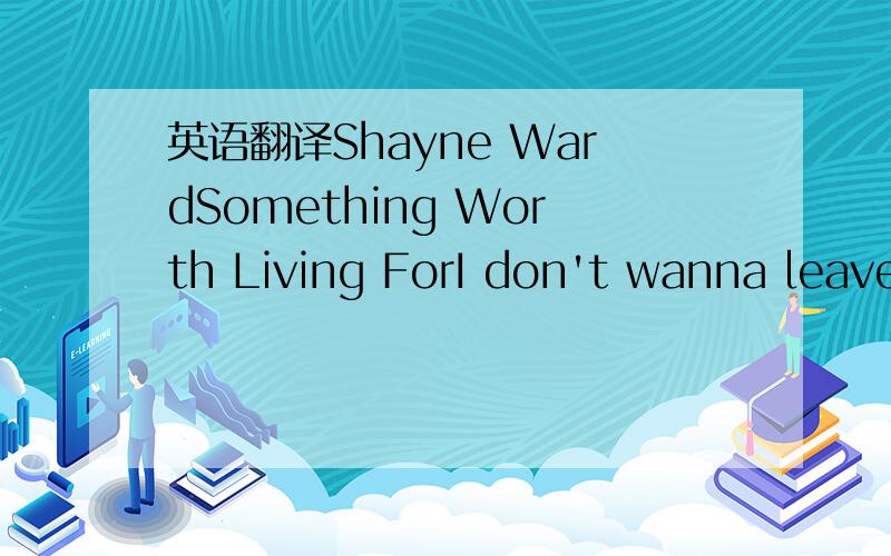 英语翻译Shayne WardSomething Worth Living ForI don't wanna leave you here all by yourselfI just wanna let you know I'm there for you like no one elseI don't wanna drift off to another placeI just wanna lay here in your arms with you're hand on my