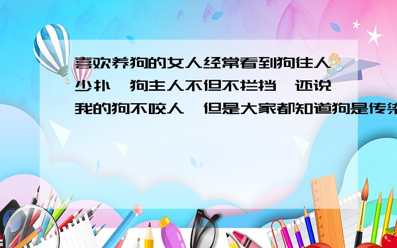 喜欢养狗的女人经常看到狗往人少扑,狗主人不但不拦挡,还说我的狗不咬人,但是大家都知道狗是传染狂犬病的,有人说养狗的人有爱心,但是没有爱人的心,只有爱狗的心,这种人到底是算有什么