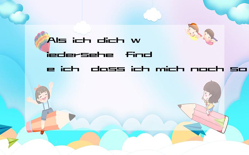 Als ich dich wiedersehe,finde ich,dass ich mich noch so tief in dich verliebe.当我再次见到你的时候，我发现我依然还是深深的爱着你。是这个意思么？