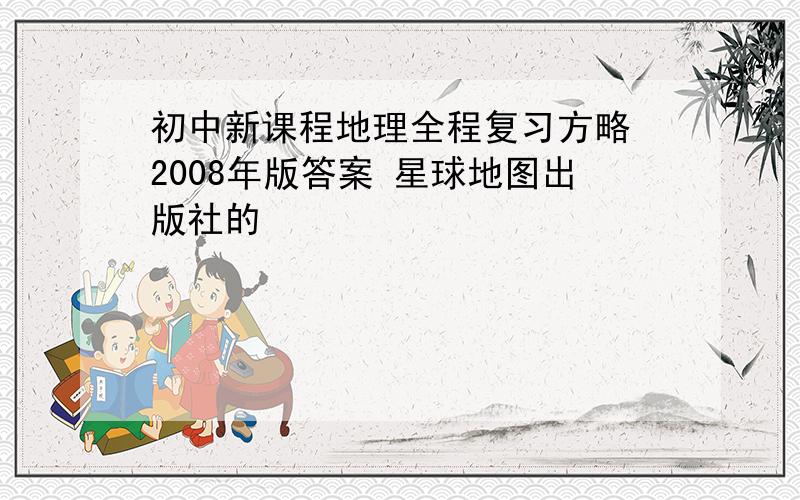 初中新课程地理全程复习方略 2008年版答案 星球地图出版社的