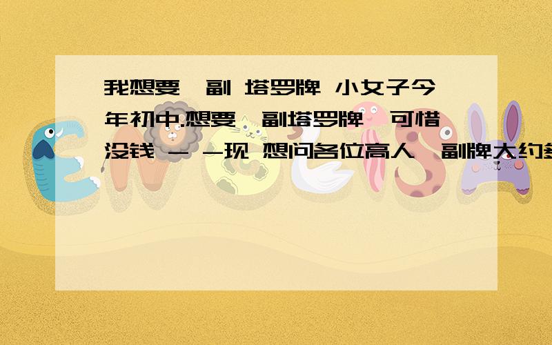 我想要一副 塔罗牌 小女子今年初中.想要一副塔罗牌,可惜没钱 - -现 想问各位高人一副牌大约多少?（初、中、高）我想买 高级的 ,可害怕驾驭不了 .但问题是如果我买了初级的,初级练熟了再