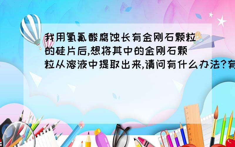 我用氢氟酸腐蚀长有金刚石颗粒的硅片后,想将其中的金刚石颗粒从溶液中提取出来,请问有什么办法?有人建议使用吸附的方法,请问有什么办法可以做到啊?