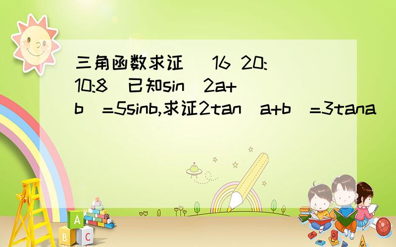 三角函数求证 (16 20:10:8)已知sin（2a+b）=5sinb,求证2tan（a+b）=3tana