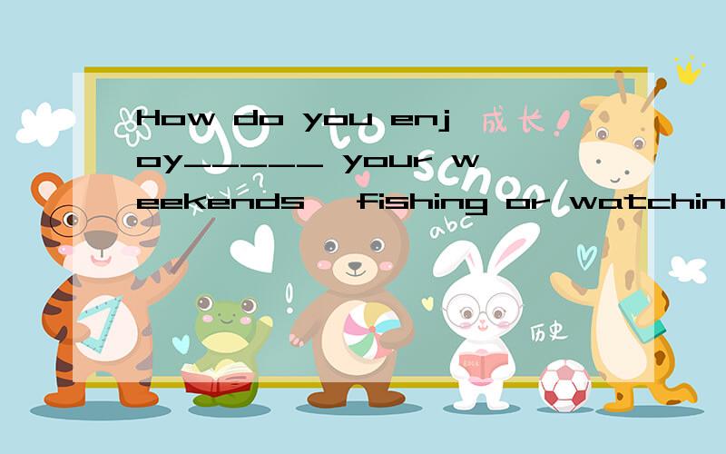 How do you enjoy_____ your weekends ,fishing or watching.What do you enjoy_____ your weekends ,fishing or watching TV.A spending B to spend 并不是简单的enjoy doing 难道没区别吗