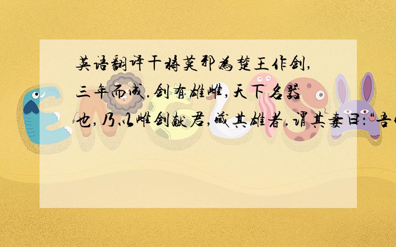 英语翻译干将莫邪为楚王作剑,三年而成.剑有雄雌,天下名器也,乃以雌剑献君,藏其雄者.谓其妻曰：“吾藏剑在南山之阴,北山之阳；松生石上,剑在其中矣.君若觉杀我.尔生男,以告之.”及至君