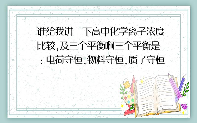 谁给我讲一下高中化学离子浓度比较,及三个平衡啊三个平衡是：电荷守恒,物料守恒,质子守恒