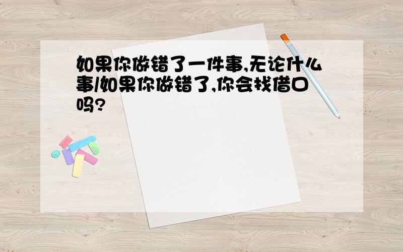 如果你做错了一件事,无论什么事/如果你做错了,你会找借口吗?