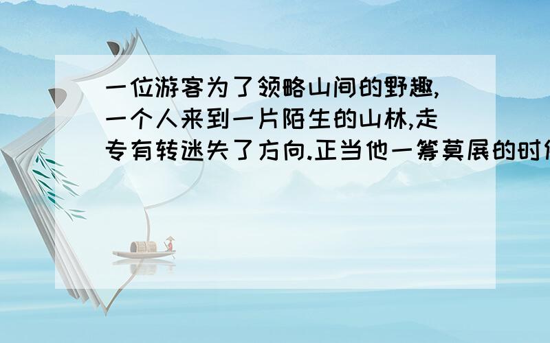 一位游客为了领略山间的野趣,一个人来到一片陌生的山林,走专有转迷失了方向.正当他一筹莫展的时候,迎面走来了一个跳山货得美丽少女.少女嫣然一笑,问道：“先生是从景点那边走迷失的