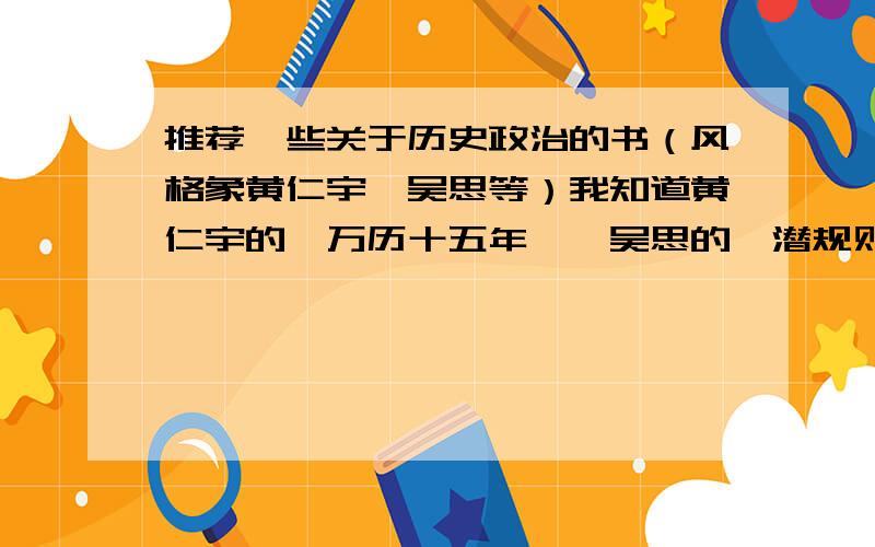 推荐一些关于历史政治的书（风格象黄仁宇,吴思等）我知道黄仁宇的《万历十五年》,吴思的《潜规则》及《血酬定律》都挺不错的,还想继续买这方面的书,有谁可以推荐一下还有什么书吗?