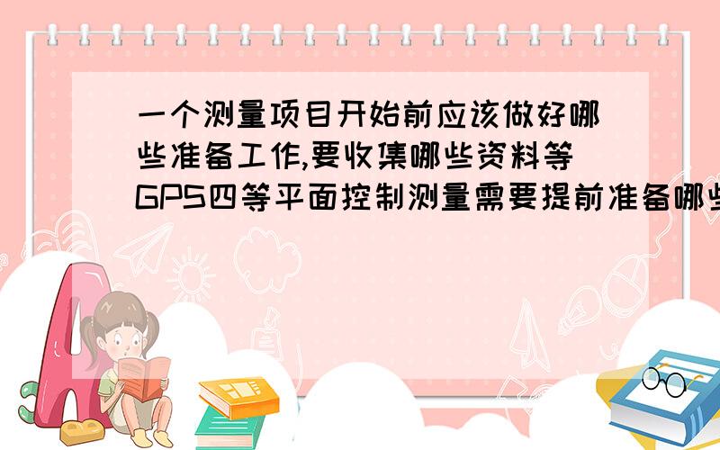 一个测量项目开始前应该做好哪些准备工作,要收集哪些资料等GPS四等平面控制测量需要提前准备哪些资料或者提前做好哪些准备工作?