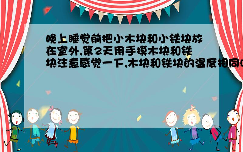 晚上睡觉前把小木块和小铁块放在室外,第2天用手摸木块和铁块注意感觉一下,木块和铁块的温度相同吗?为什