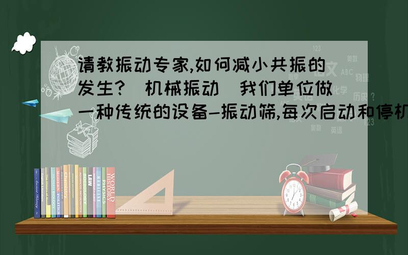 请教振动专家,如何减小共振的发生?（机械振动）我们单位做一种传统的设备-振动筛,每次启动和停机时,由于共振都会“砰砰”跳几下,对设备不好,对厂房也不好,请问怎么做,可以减小共振的