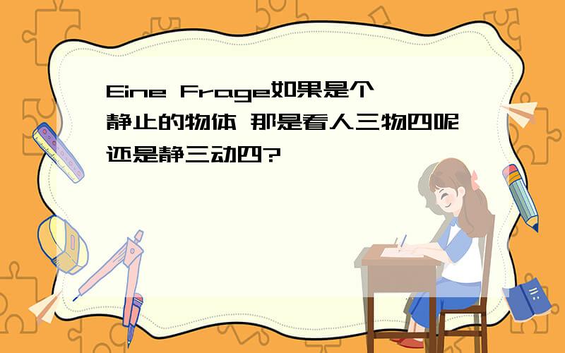 Eine Frage如果是个静止的物体 那是看人三物四呢还是静三动四?