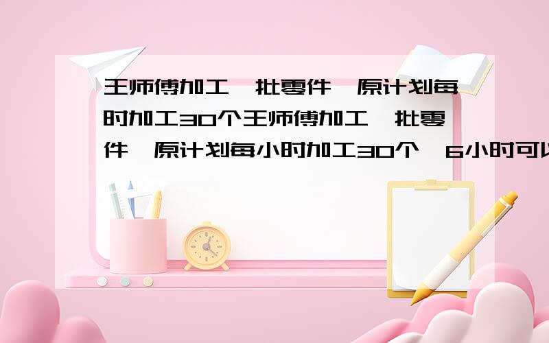 王师傅加工一批零件,原计划每时加工30个王师傅加工一批零件,原计划每小时加工30个,6小时可以完成,实际每小时比原来计划多加工20％,实际加工完这批零件需要几时