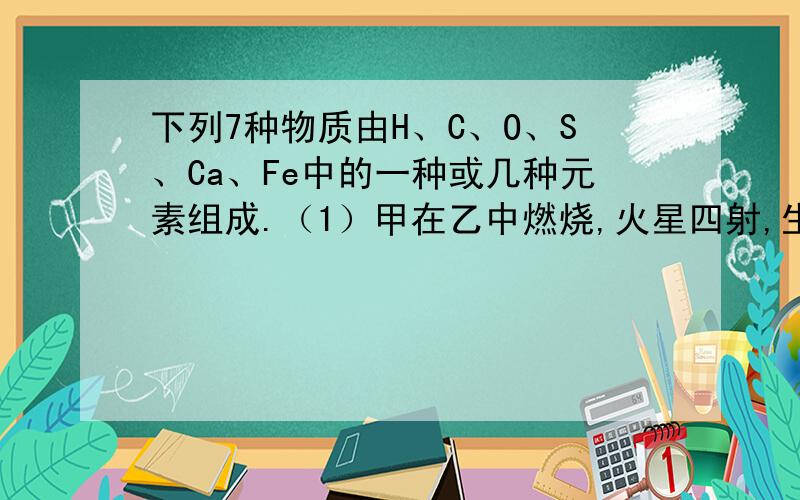 下列7种物质由H、C、O、S、Ca、Fe中的一种或几种元素组成.（1）甲在乙中燃烧,火星四射,生成黑下列7种物质由H、C、O、S、Ca、Fe中的一种或几种元素组成。1）甲在乙中燃烧，火星四射，生成