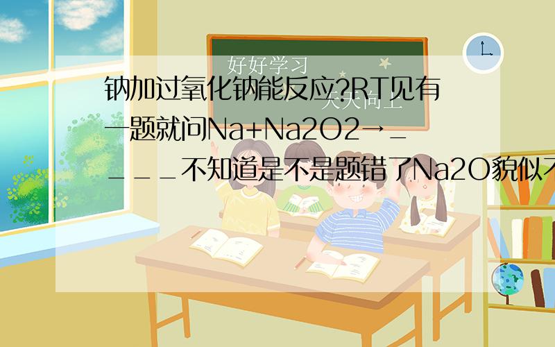 钠加过氧化钠能反应?RT见有一题就问Na+Na2O2→____不知道是不是题错了Na2O貌似不入Na2O2稳定反应怎么发生？