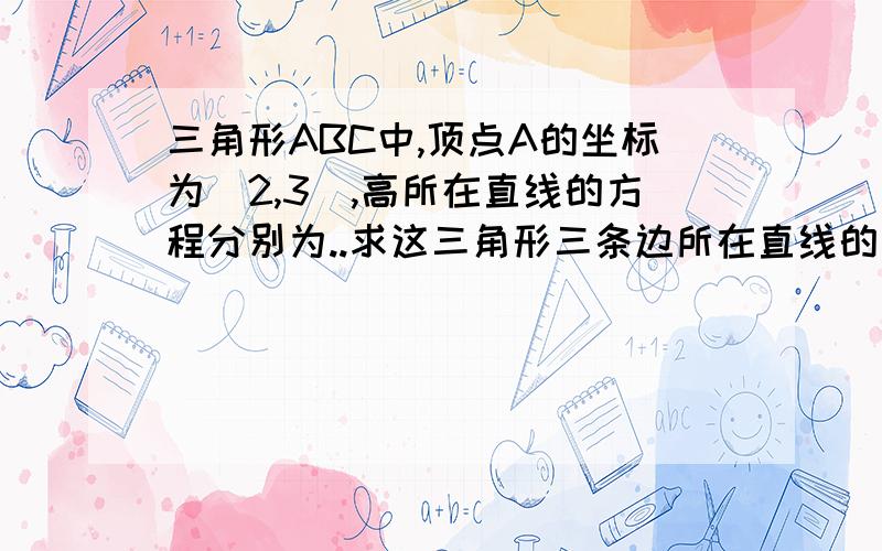 三角形ABC中,顶点A的坐标为（2,3）,高所在直线的方程分别为..求这三角形三条边所在直线的方程.三角形ABC中,顶点A的坐标为（2,3）,高两条高所在直线的方程分别为x-2y+3＝0,x+y-4＝0,求这三角形