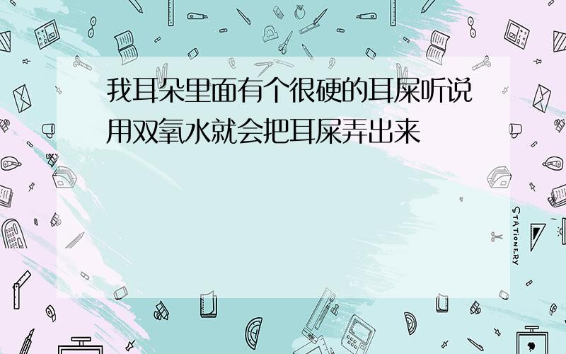 我耳朵里面有个很硬的耳屎听说用双氧水就会把耳屎弄出来