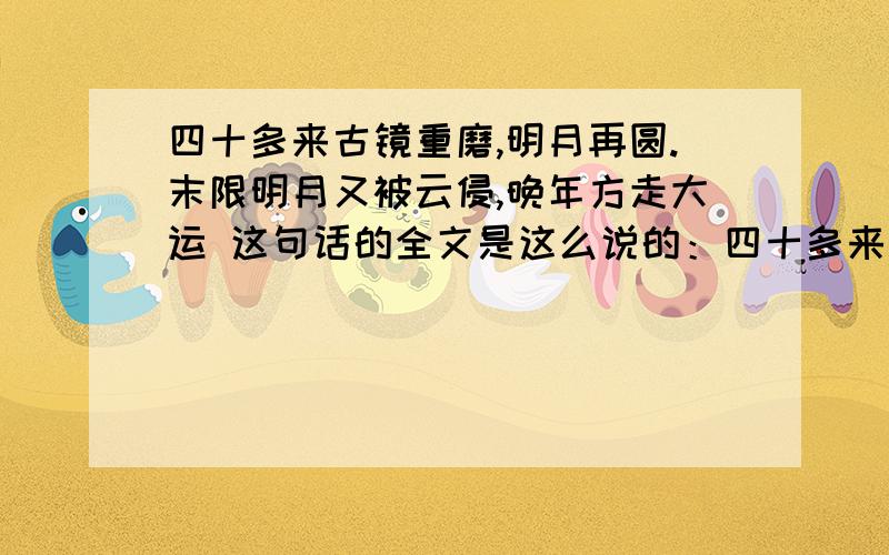 四十多来古镜重磨,明月再圆.末限明月又被云侵,晚年方走大运 这句话的全文是这么说的：四十多来古镜重磨,明月再圆.末限明月又被云侵,晚年方走大运初年运限未曾亨,纵有功名在后成,须过