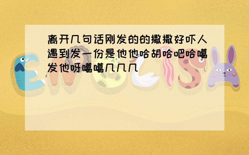 离开几句话刚发的的撒撒好吓人遇到发一份是他他哈胡哈吧哈噶发他呀噶噶几几几