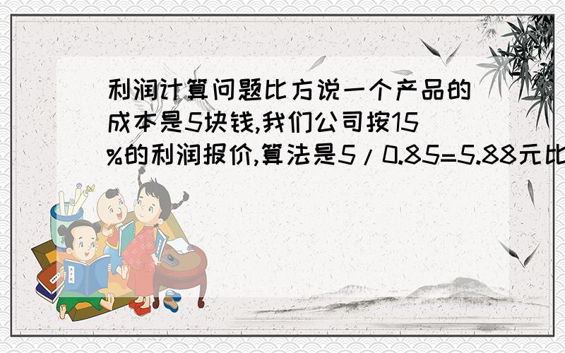 利润计算问题比方说一个产品的成本是5块钱,我们公司按15%的利润报价,算法是5/0.85=5.88元比方说一个产品的成本是5块钱,我们公司按15%的利润报价,算法是5/0.85=5.88元,后来我发现这跟我在上法