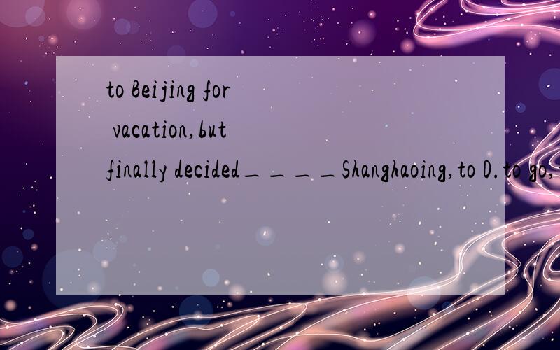 to Beijing for vacation,but finally decided____Shanghaoing,to D.to go,to下面怎么写 Tony thought about____to Beijing for vacation,but finally decided____Shanghai.A,go,to B.going,to C.going,to D.to go,to