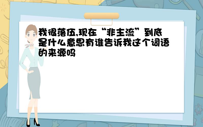 我很落伍,现在“非主流”到底是什么意思有谁告诉我这个词语的来源吗