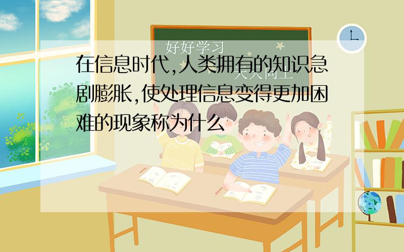 在信息时代,人类拥有的知识急剧膨胀,使处理信息变得更加困难的现象称为什么