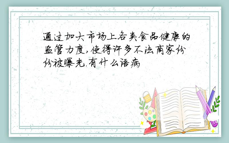通过加大市场上各类食品健康的监管力度,使得许多不法商家纷纷被曝光.有什么语病