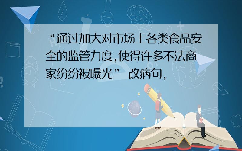 “通过加大对市场上各类食品安全的监管力度,使得许多不法商家纷纷被曝光” 改病句,