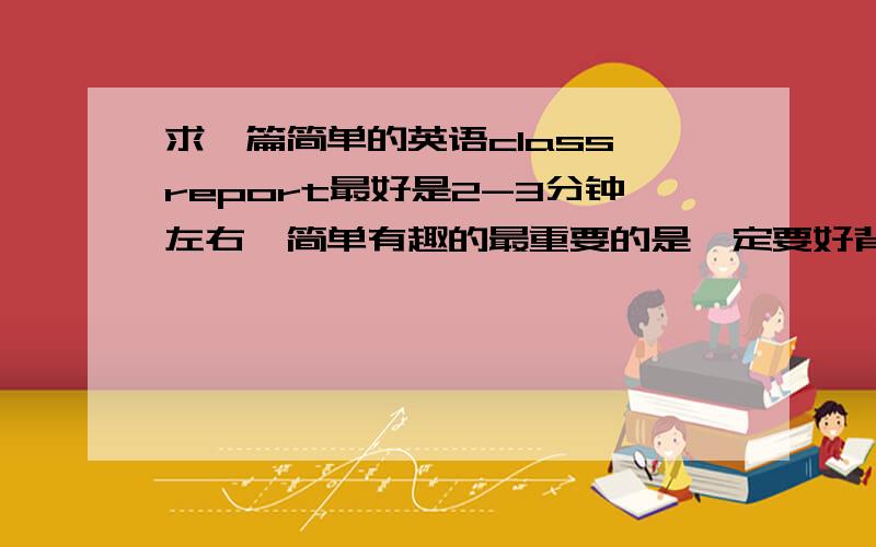 求一篇简单的英语class report最好是2-3分钟左右,简单有趣的最重要的是一定要好背,顺便说一下,是高中一年级的同学需要的,英语水平不是很高,最好附上中文意思