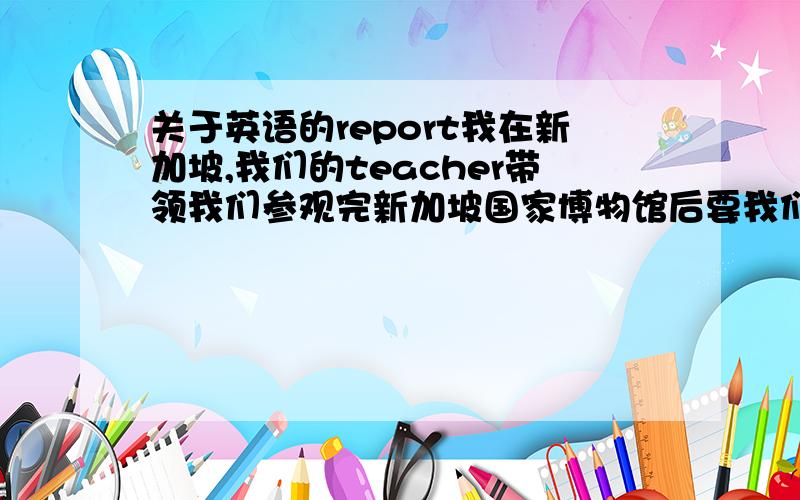 关于英语的report我在新加坡,我们的teacher带领我们参观完新加坡国家博物馆后要我们写一个报告,就是report ,谁能告诉我基本的格式 .用不用写“课题”之类的东西.