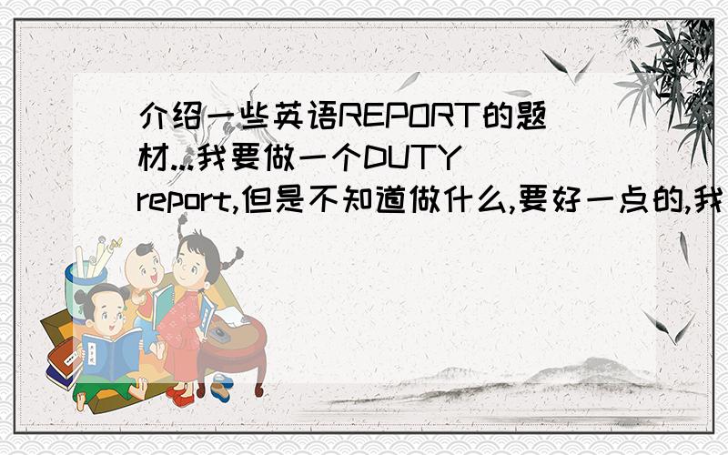 介绍一些英语REPORT的题材...我要做一个DUTY report,但是不知道做什么,要好一点的,我是男的啊,所以注意题材不要太母,给我文章和翻译,30分