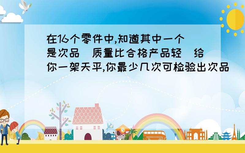 在16个零件中,知道其中一个是次品（质量比合格产品轻）给你一架天平,你最少几次可检验出次品