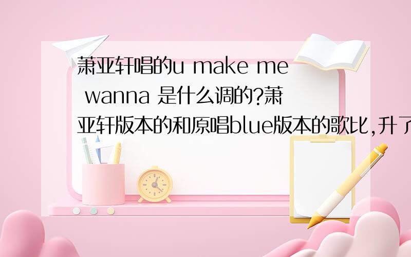 萧亚轩唱的u make me wanna 是什么调的?萧亚轩版本的和原唱blue版本的歌比,升了几个调?因为需要改伴奏,