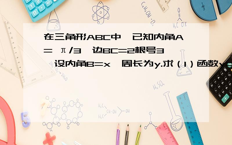 在三角形ABC中,已知内角A= π/3,边BC=2根号3,设内角B=x,周长为y.求（1）函数y=f(x)的解析式和定义域 （2）函数y的最值